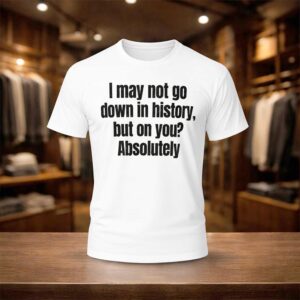 I May Not Go Down In History But On You Absolutely Shirt
